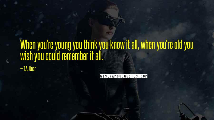 T.A. Uner Quotes: When you're young you think you know it all, when you're old you wish you could remember it all.