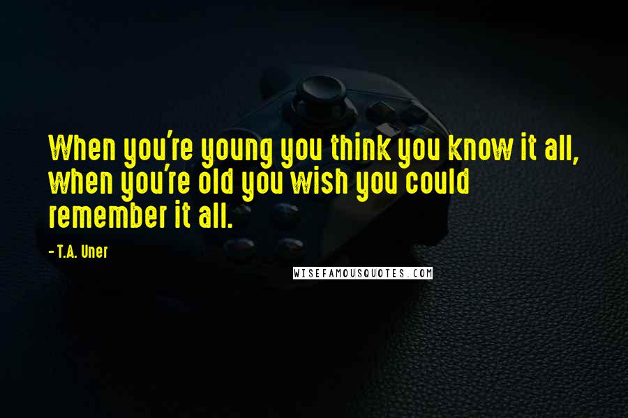 T.A. Uner Quotes: When you're young you think you know it all, when you're old you wish you could remember it all.