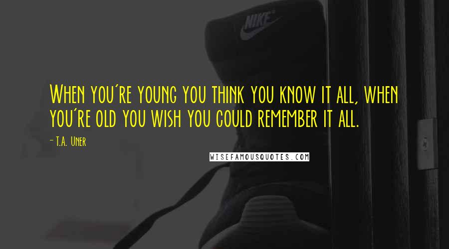 T.A. Uner Quotes: When you're young you think you know it all, when you're old you wish you could remember it all.