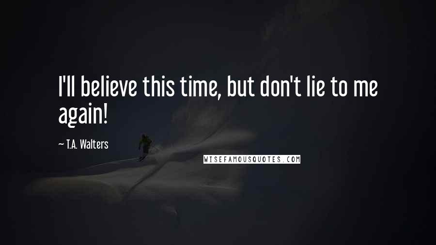 T.A. Walters Quotes: I'll believe this time, but don't lie to me again!