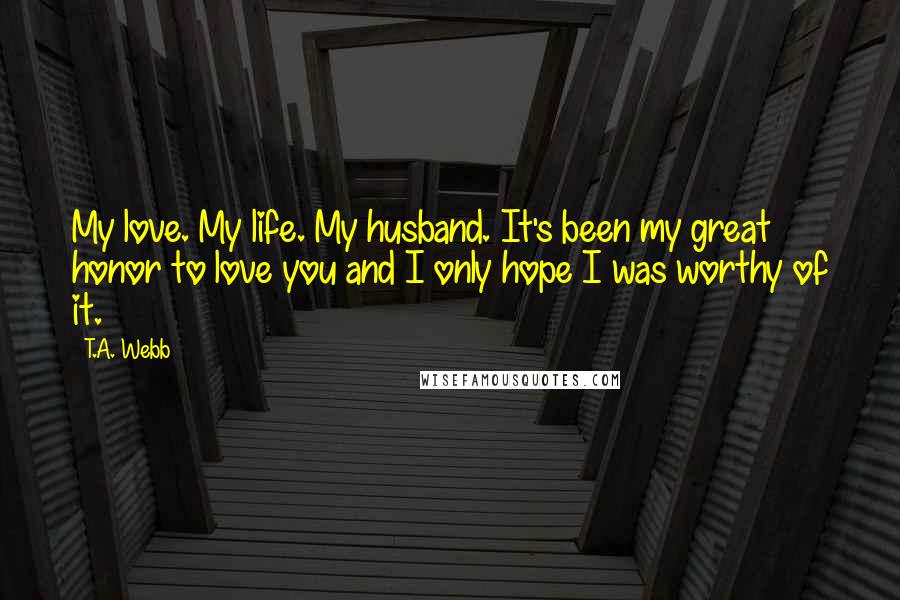 T.A. Webb Quotes: My love. My life. My husband. It's been my great honor to love you and I only hope I was worthy of it.