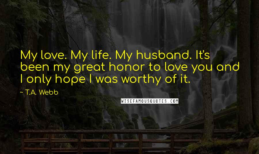 T.A. Webb Quotes: My love. My life. My husband. It's been my great honor to love you and I only hope I was worthy of it.