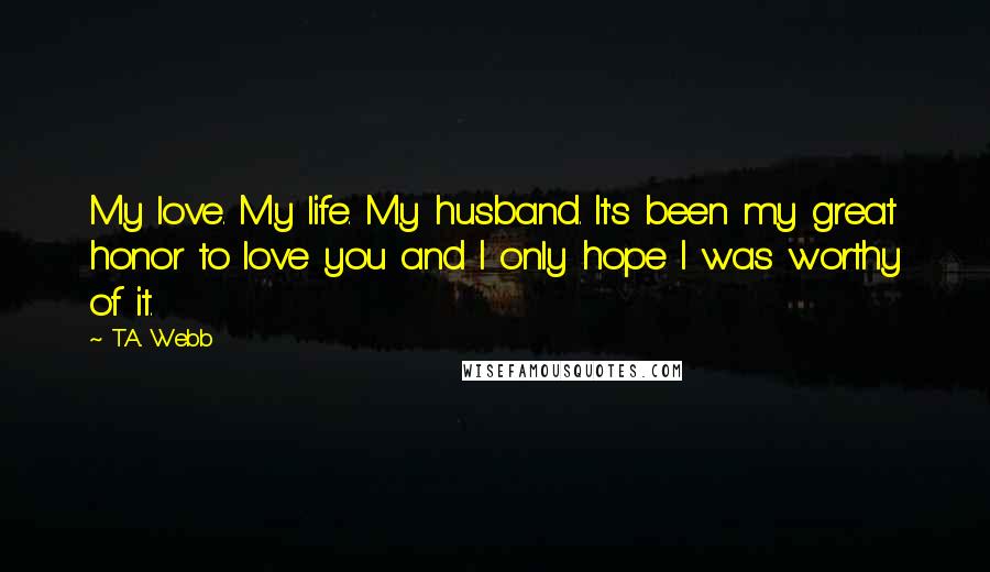 T.A. Webb Quotes: My love. My life. My husband. It's been my great honor to love you and I only hope I was worthy of it.