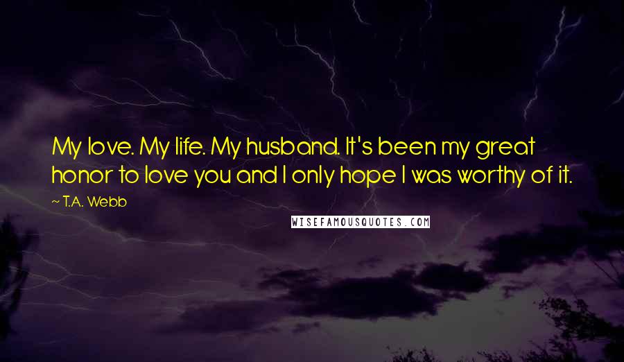 T.A. Webb Quotes: My love. My life. My husband. It's been my great honor to love you and I only hope I was worthy of it.