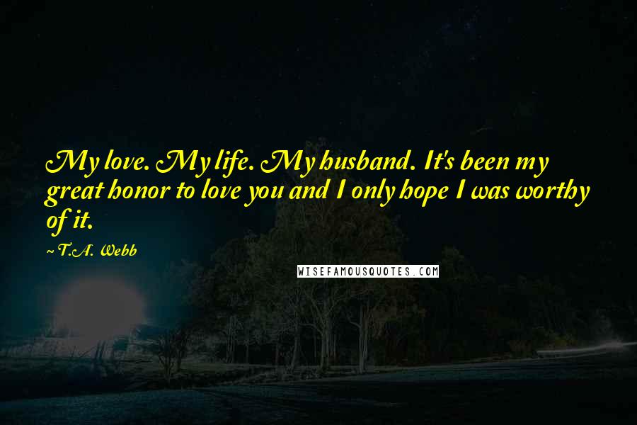 T.A. Webb Quotes: My love. My life. My husband. It's been my great honor to love you and I only hope I was worthy of it.