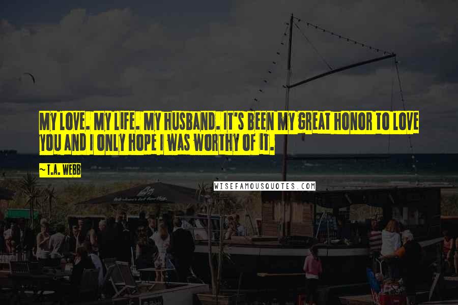 T.A. Webb Quotes: My love. My life. My husband. It's been my great honor to love you and I only hope I was worthy of it.