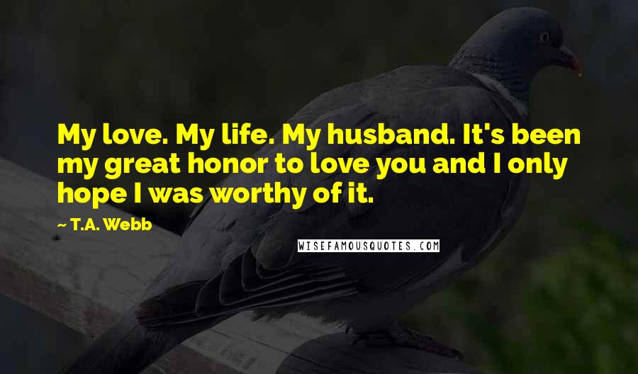 T.A. Webb Quotes: My love. My life. My husband. It's been my great honor to love you and I only hope I was worthy of it.