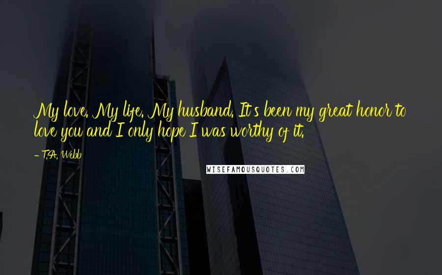 T.A. Webb Quotes: My love. My life. My husband. It's been my great honor to love you and I only hope I was worthy of it.