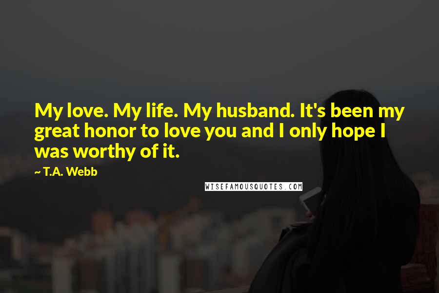 T.A. Webb Quotes: My love. My life. My husband. It's been my great honor to love you and I only hope I was worthy of it.