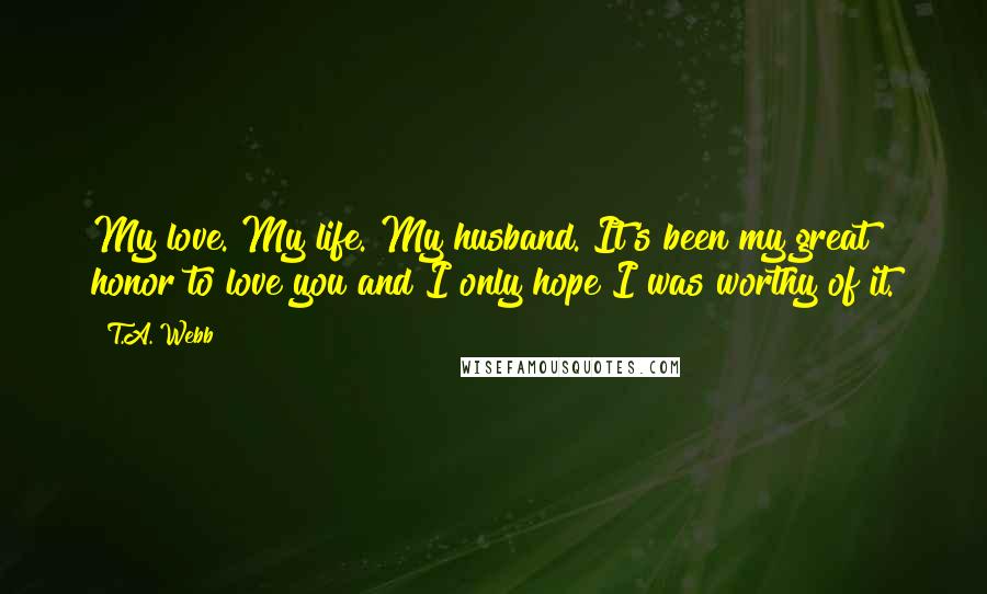 T.A. Webb Quotes: My love. My life. My husband. It's been my great honor to love you and I only hope I was worthy of it.