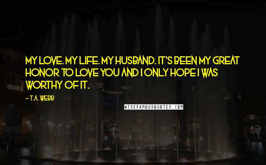 T.A. Webb Quotes: My love. My life. My husband. It's been my great honor to love you and I only hope I was worthy of it.