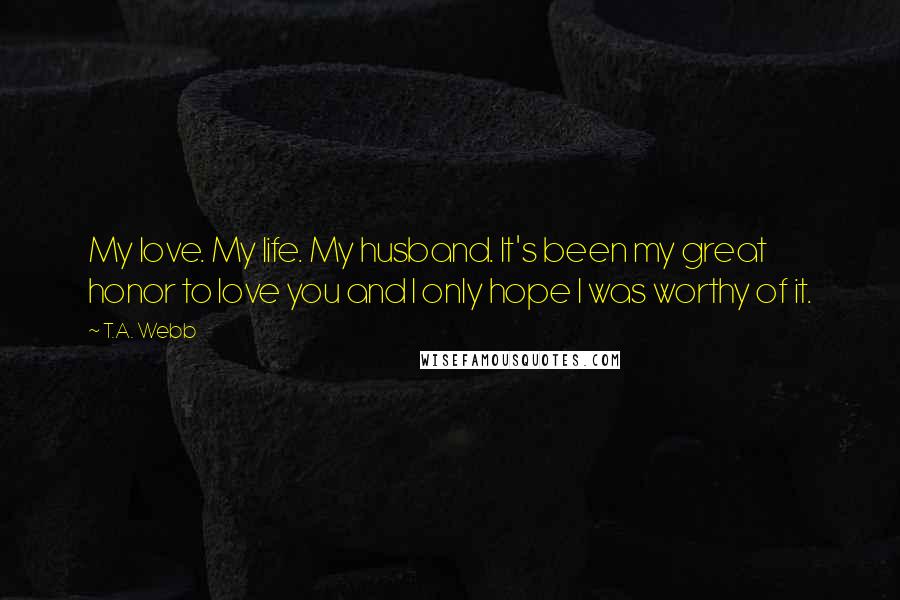 T.A. Webb Quotes: My love. My life. My husband. It's been my great honor to love you and I only hope I was worthy of it.