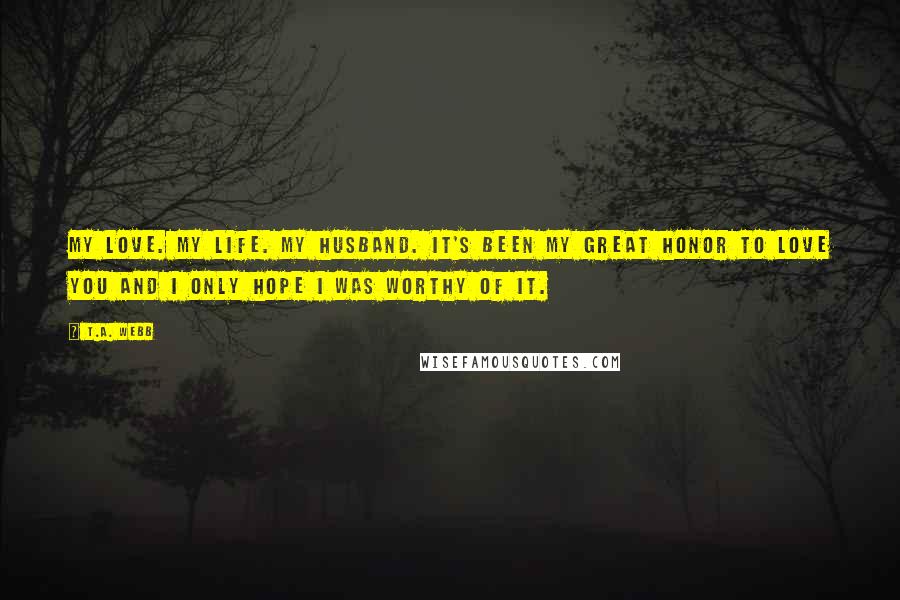 T.A. Webb Quotes: My love. My life. My husband. It's been my great honor to love you and I only hope I was worthy of it.