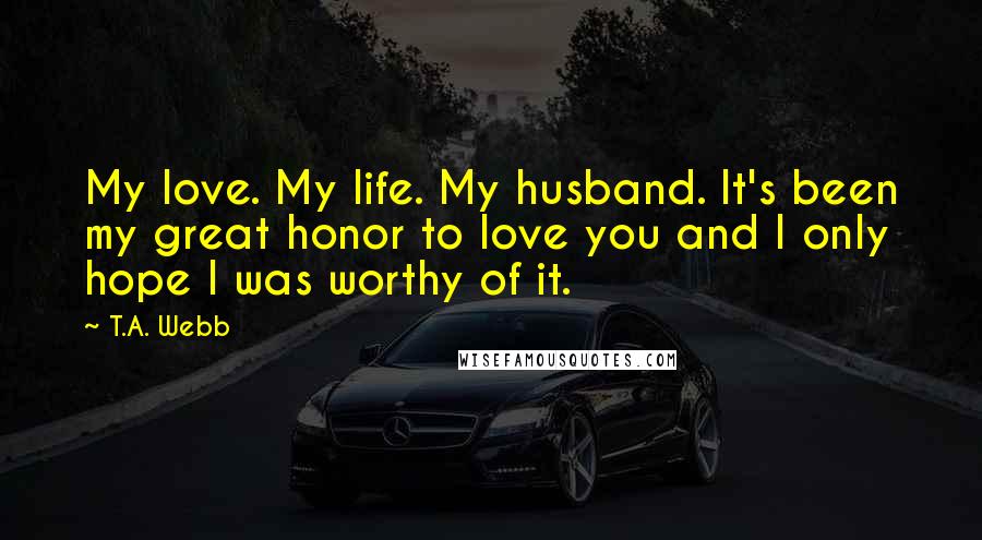 T.A. Webb Quotes: My love. My life. My husband. It's been my great honor to love you and I only hope I was worthy of it.