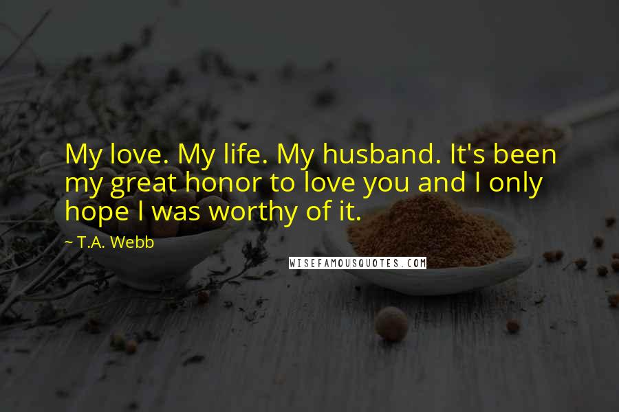 T.A. Webb Quotes: My love. My life. My husband. It's been my great honor to love you and I only hope I was worthy of it.