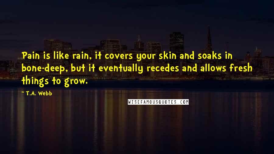 T.A. Webb Quotes: Pain is like rain, it covers your skin and soaks in bone-deep, but it eventually recedes and allows fresh things to grow.