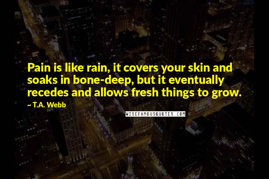 T.A. Webb Quotes: Pain is like rain, it covers your skin and soaks in bone-deep, but it eventually recedes and allows fresh things to grow.