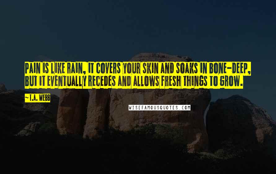 T.A. Webb Quotes: Pain is like rain, it covers your skin and soaks in bone-deep, but it eventually recedes and allows fresh things to grow.