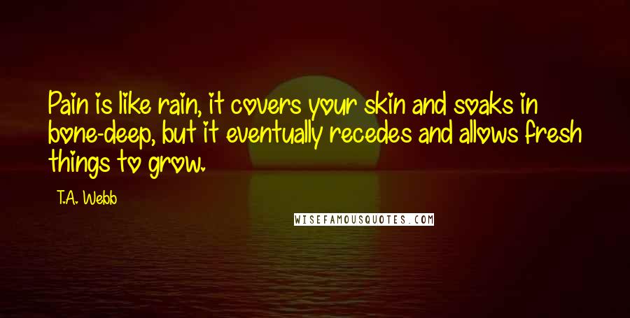 T.A. Webb Quotes: Pain is like rain, it covers your skin and soaks in bone-deep, but it eventually recedes and allows fresh things to grow.