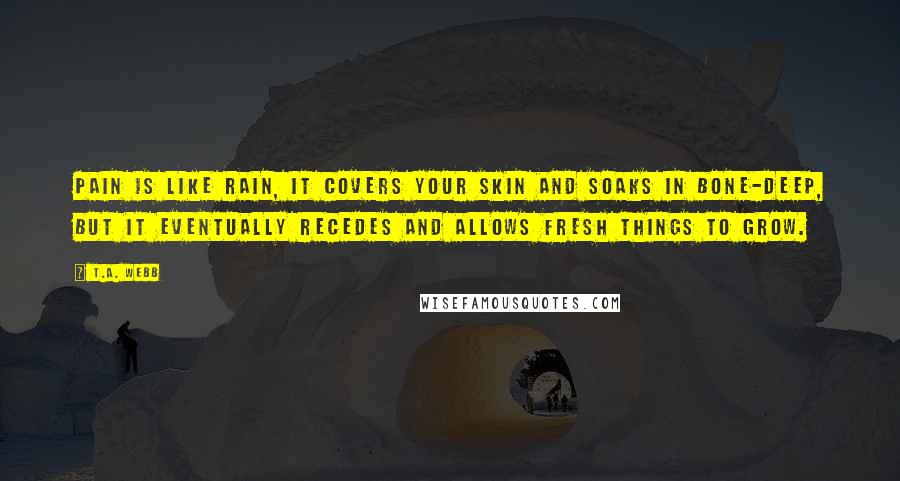 T.A. Webb Quotes: Pain is like rain, it covers your skin and soaks in bone-deep, but it eventually recedes and allows fresh things to grow.