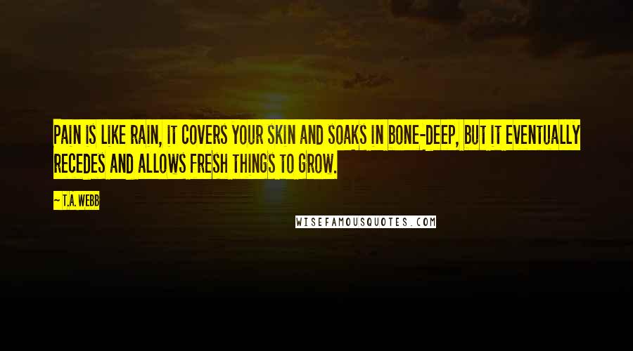 T.A. Webb Quotes: Pain is like rain, it covers your skin and soaks in bone-deep, but it eventually recedes and allows fresh things to grow.