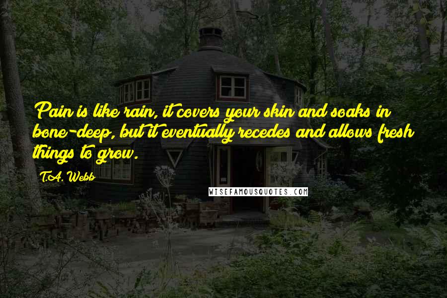 T.A. Webb Quotes: Pain is like rain, it covers your skin and soaks in bone-deep, but it eventually recedes and allows fresh things to grow.