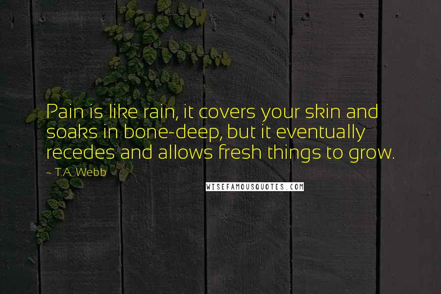 T.A. Webb Quotes: Pain is like rain, it covers your skin and soaks in bone-deep, but it eventually recedes and allows fresh things to grow.