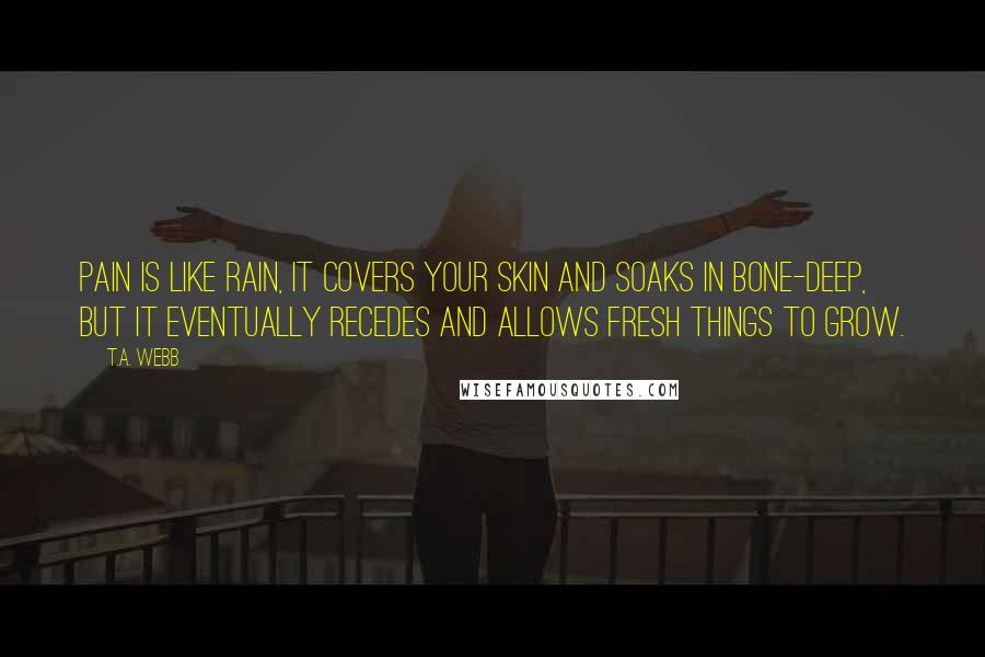 T.A. Webb Quotes: Pain is like rain, it covers your skin and soaks in bone-deep, but it eventually recedes and allows fresh things to grow.