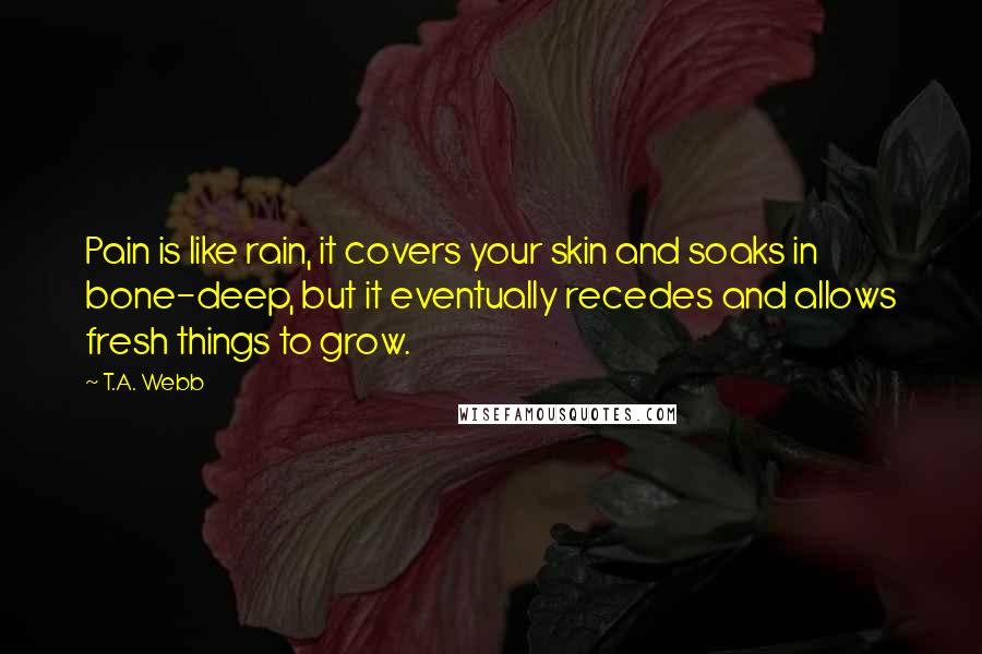 T.A. Webb Quotes: Pain is like rain, it covers your skin and soaks in bone-deep, but it eventually recedes and allows fresh things to grow.