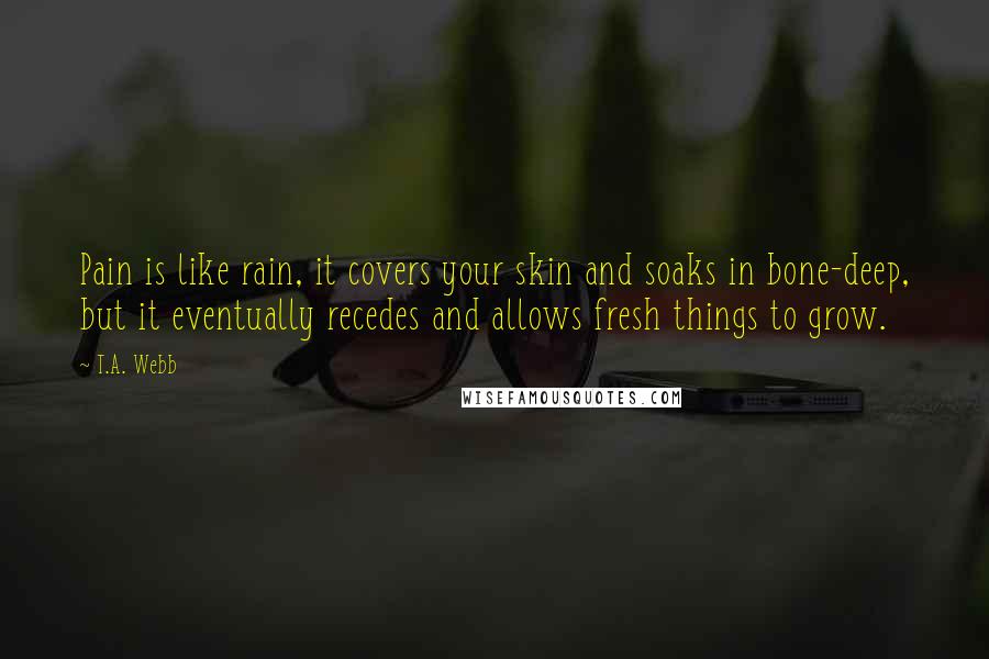 T.A. Webb Quotes: Pain is like rain, it covers your skin and soaks in bone-deep, but it eventually recedes and allows fresh things to grow.