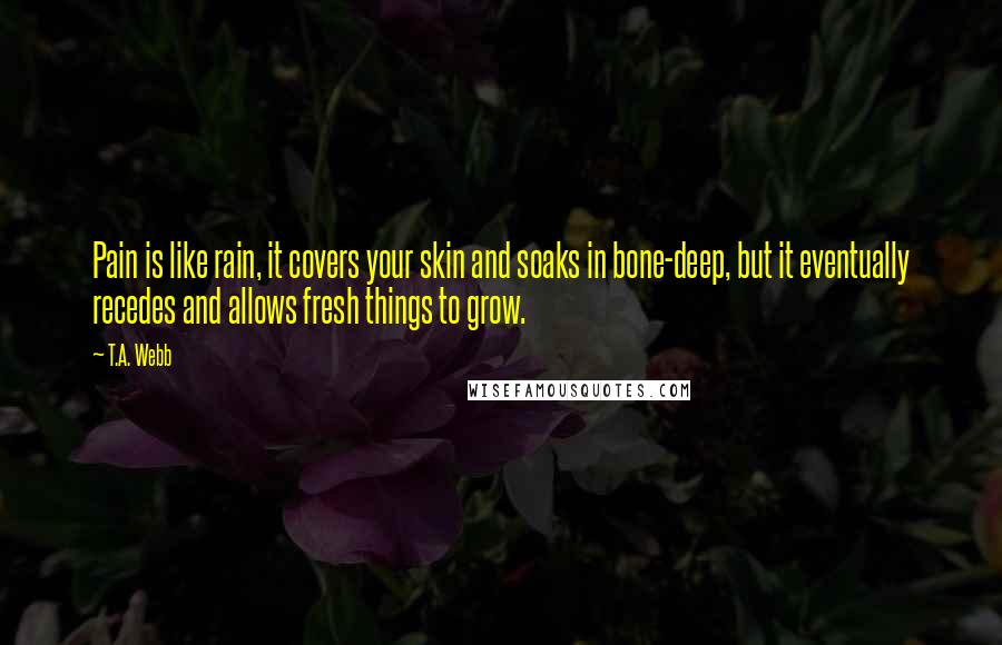 T.A. Webb Quotes: Pain is like rain, it covers your skin and soaks in bone-deep, but it eventually recedes and allows fresh things to grow.