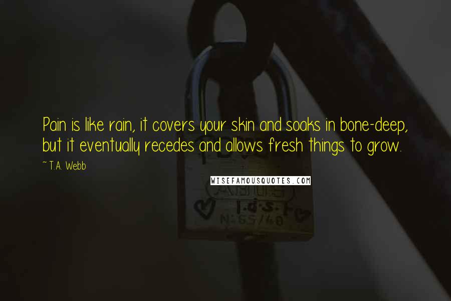 T.A. Webb Quotes: Pain is like rain, it covers your skin and soaks in bone-deep, but it eventually recedes and allows fresh things to grow.