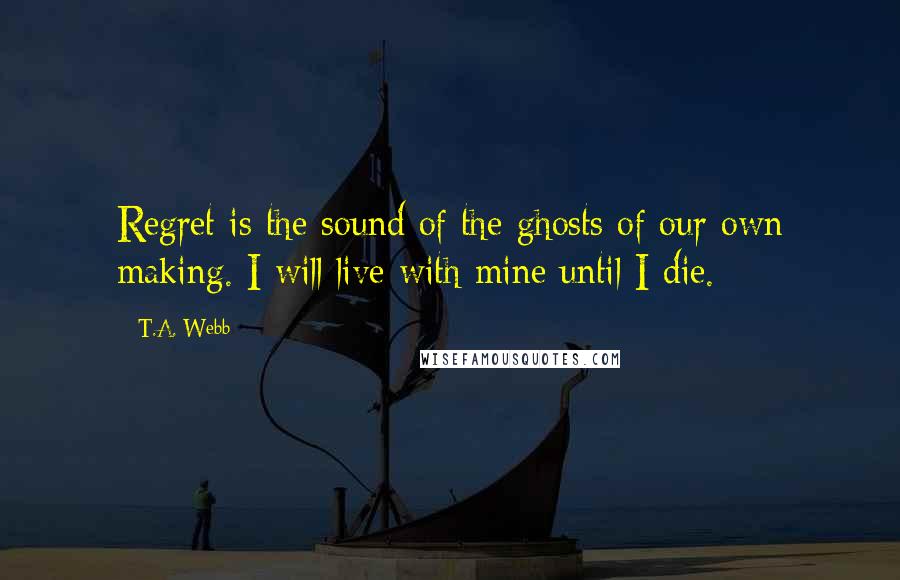 T.A. Webb Quotes: Regret is the sound of the ghosts of our own making. I will live with mine until I die.