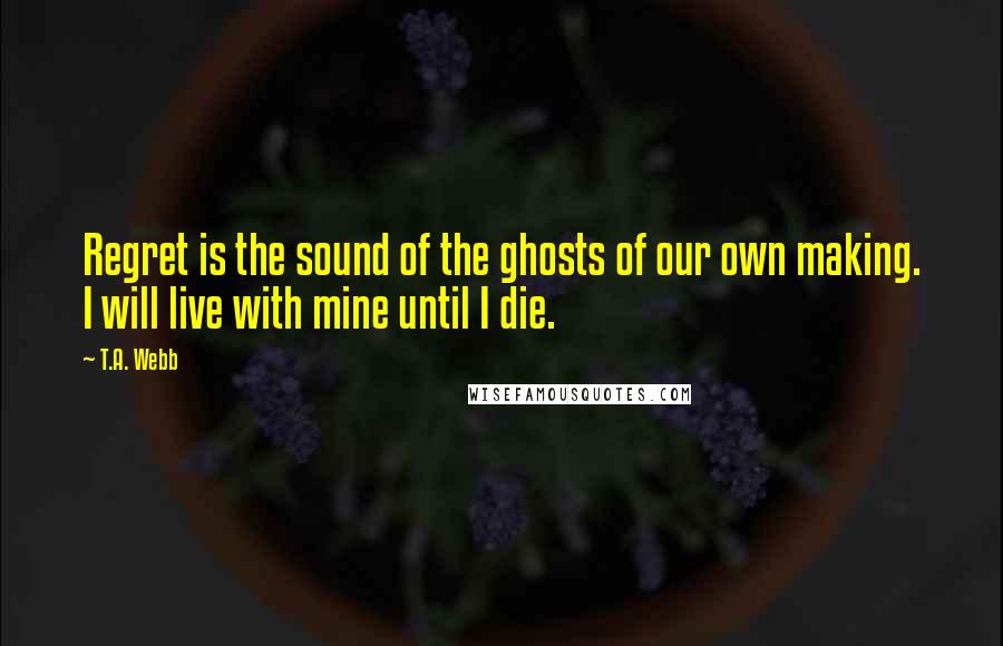 T.A. Webb Quotes: Regret is the sound of the ghosts of our own making. I will live with mine until I die.