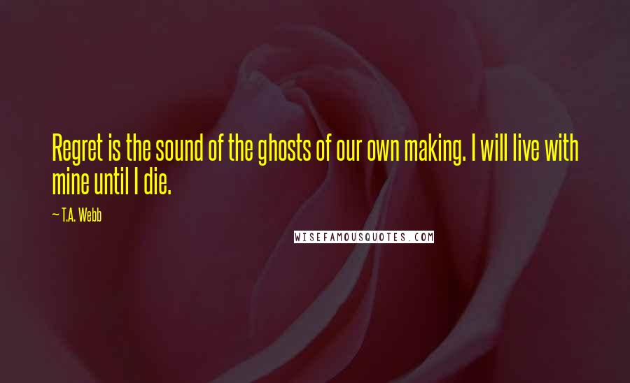 T.A. Webb Quotes: Regret is the sound of the ghosts of our own making. I will live with mine until I die.