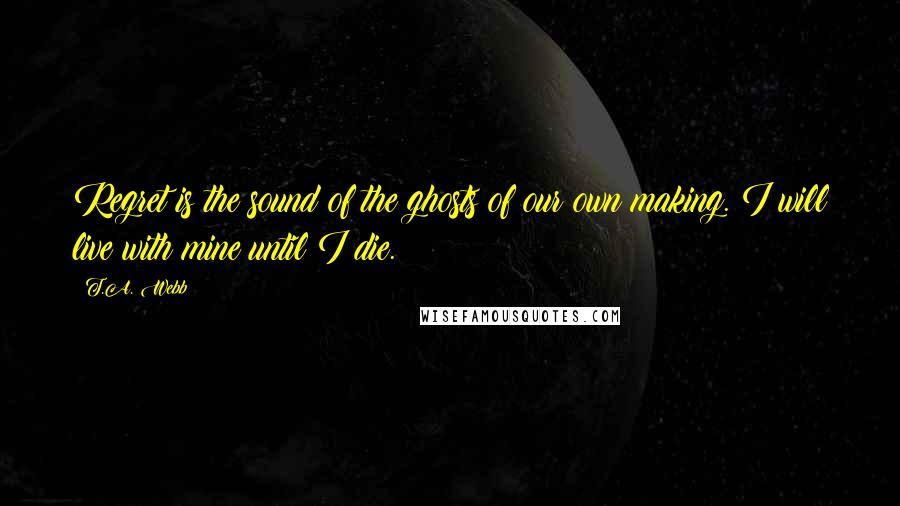 T.A. Webb Quotes: Regret is the sound of the ghosts of our own making. I will live with mine until I die.