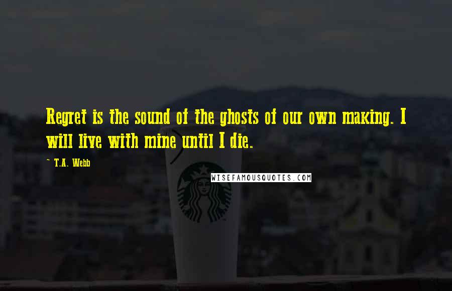 T.A. Webb Quotes: Regret is the sound of the ghosts of our own making. I will live with mine until I die.