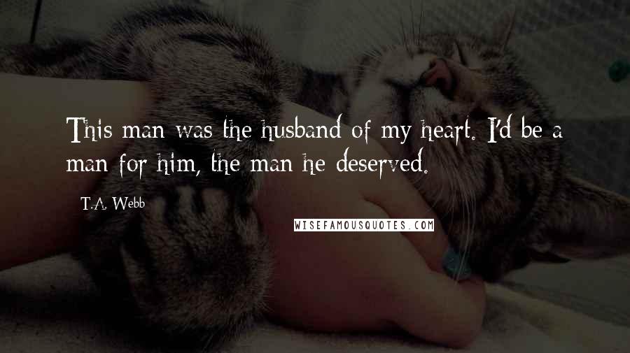 T.A. Webb Quotes: This man was the husband of my heart. I'd be a man for him, the man he deserved.