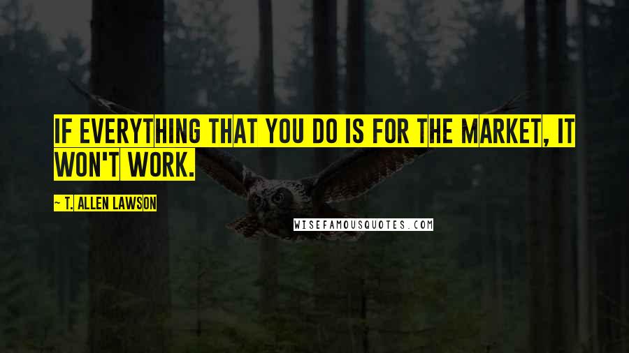 T. Allen Lawson Quotes: If everything that you do is for the market, it won't work.