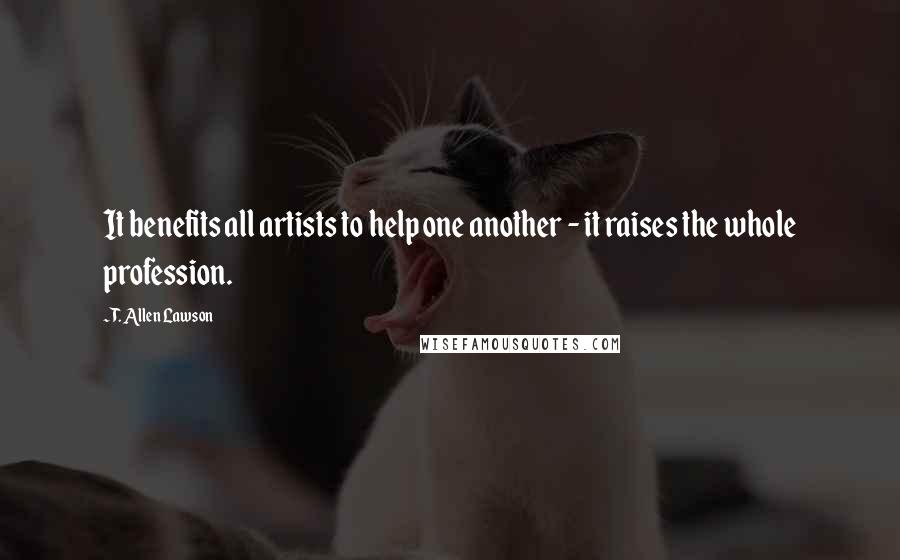T. Allen Lawson Quotes: It benefits all artists to help one another - it raises the whole profession.