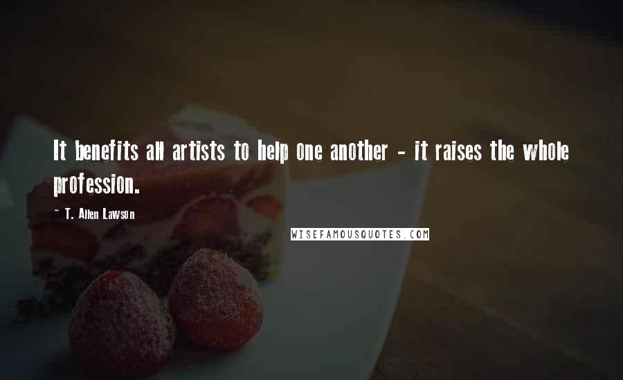 T. Allen Lawson Quotes: It benefits all artists to help one another - it raises the whole profession.