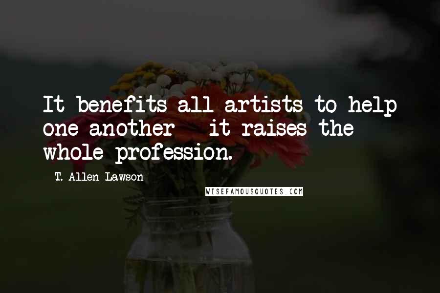 T. Allen Lawson Quotes: It benefits all artists to help one another - it raises the whole profession.