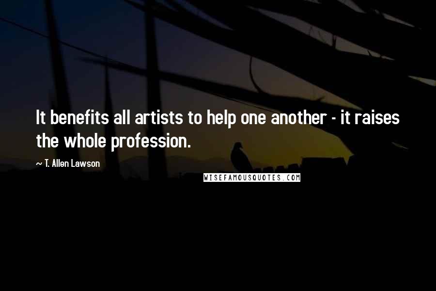 T. Allen Lawson Quotes: It benefits all artists to help one another - it raises the whole profession.