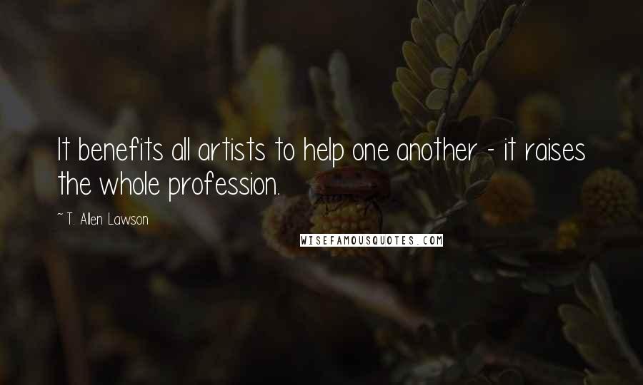 T. Allen Lawson Quotes: It benefits all artists to help one another - it raises the whole profession.