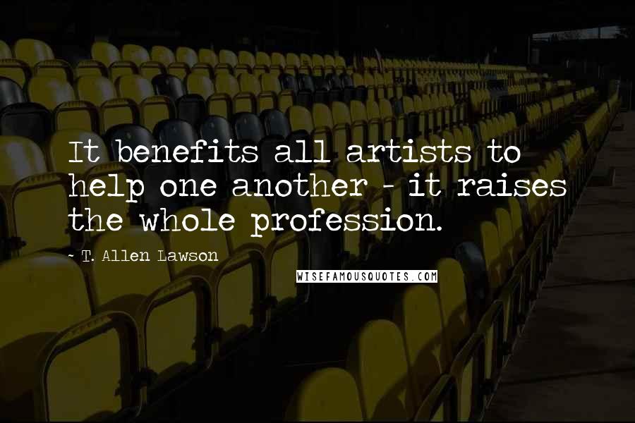 T. Allen Lawson Quotes: It benefits all artists to help one another - it raises the whole profession.