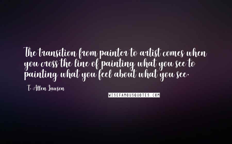 T. Allen Lawson Quotes: The transition from painter to artist comes when you cross the line of painting what you see to painting what you feel about what you see.