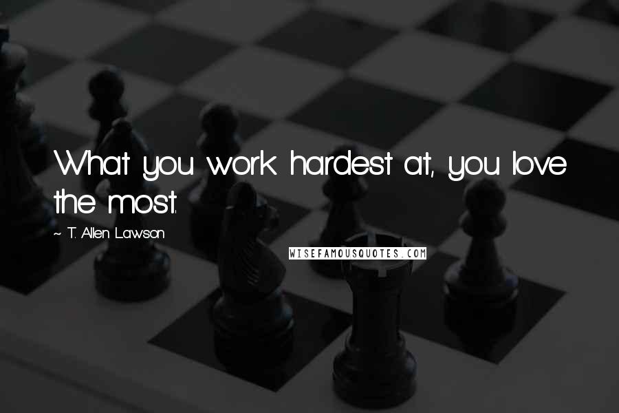 T. Allen Lawson Quotes: What you work hardest at, you love the most.