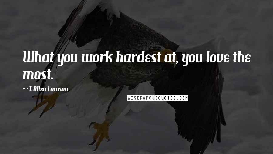 T. Allen Lawson Quotes: What you work hardest at, you love the most.
