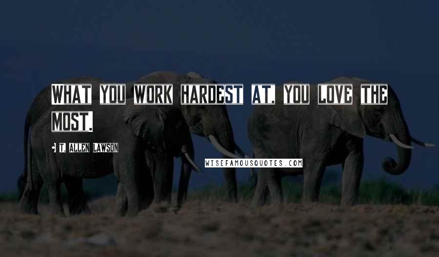 T. Allen Lawson Quotes: What you work hardest at, you love the most.