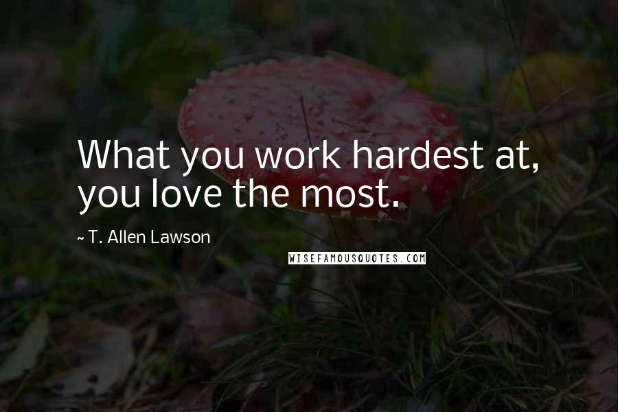 T. Allen Lawson Quotes: What you work hardest at, you love the most.
